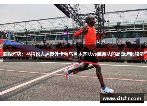 巅峰对决：马拉松大满贯外卡赛乌鲁木齐队vs威海队的高潮迭起较量