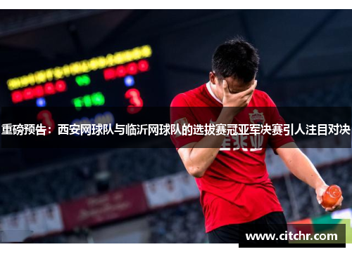 重磅预告：西安网球队与临沂网球队的选拔赛冠亚军决赛引人注目对决
